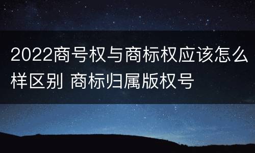 2022商号权与商标权应该怎么样区别 商标归属版权号