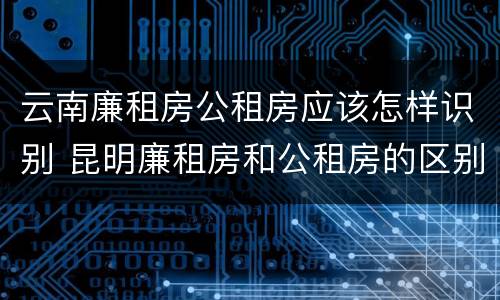 云南廉租房公租房应该怎样识别 昆明廉租房和公租房的区别