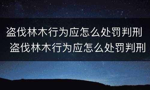 盗伐林木行为应怎么处罚判刑 盗伐林木行为应怎么处罚判刑案例