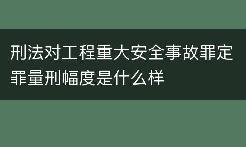刑法对工程重大安全事故罪定罪量刑幅度是什么样