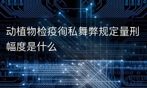 动植物检疫徇私舞弊规定量刑幅度是什么