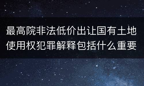 最高院非法低价出让国有土地使用权犯罪解释包括什么重要规定