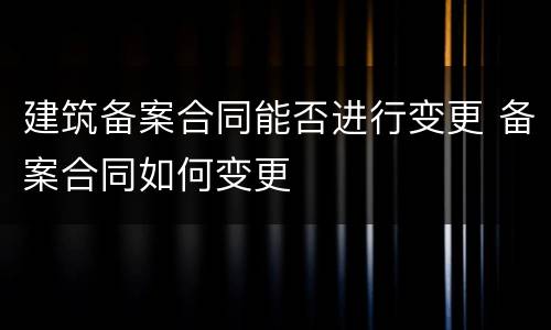 建筑备案合同能否进行变更 备案合同如何变更