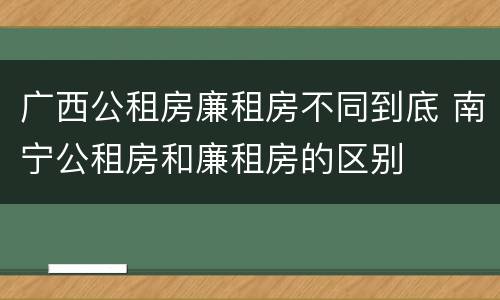广西公租房廉租房不同到底 南宁公租房和廉租房的区别