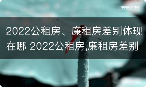 2022公租房、廉租房差别体现在哪 2022公租房,廉租房差别体现在哪方面