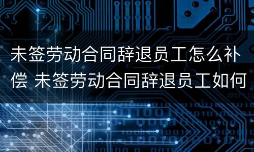 未签劳动合同辞退员工怎么补偿 未签劳动合同辞退员工如何补偿
