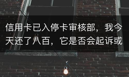 信用卡已入停卡审核部，我今天还了八百，它是否会起诉或者是停用