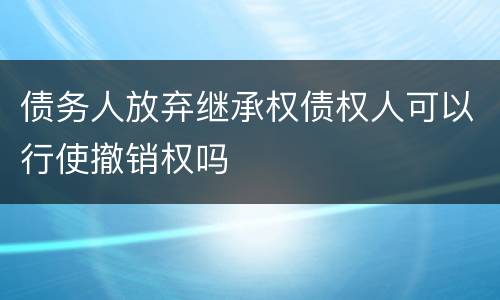 债务人放弃继承权债权人可以行使撤销权吗