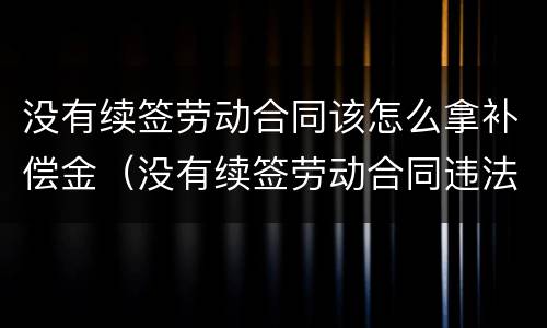 没有续签劳动合同该怎么拿补偿金（没有续签劳动合同违法吗）