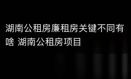 湖南公租房廉租房关键不同有啥 湖南公租房项目