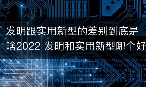 发明跟实用新型的差别到底是啥2022 发明和实用新型哪个好