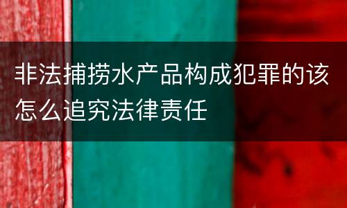 非法捕捞水产品构成犯罪的该怎么追究法律责任