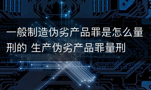 一般制造伪劣产品罪是怎么量刑的 生产伪劣产品罪量刑