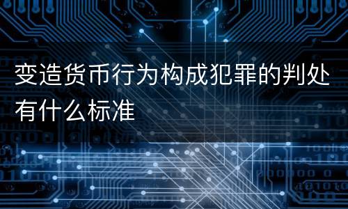 变造货币行为构成犯罪的判处有什么标准