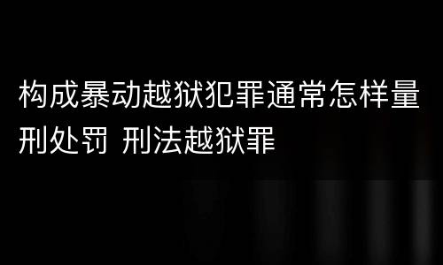 构成暴动越狱犯罪通常怎样量刑处罚 刑法越狱罪