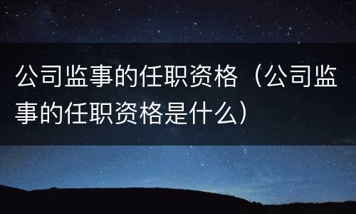 公司监事的任职资格（公司监事的任职资格是什么）