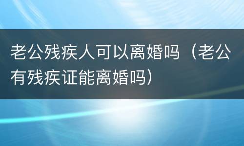 老公残疾人可以离婚吗（老公有残疾证能离婚吗）