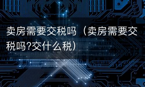卖房需要交税吗（卖房需要交税吗?交什么税）