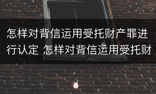 怎样对背信运用受托财产罪进行认定 怎样对背信运用受托财产罪进行认定