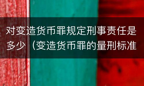 对变造货币罪规定刑事责任是多少（变造货币罪的量刑标准）