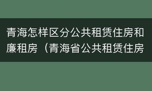 青海怎样区分公共租赁住房和廉租房（青海省公共租赁住房管理办法）