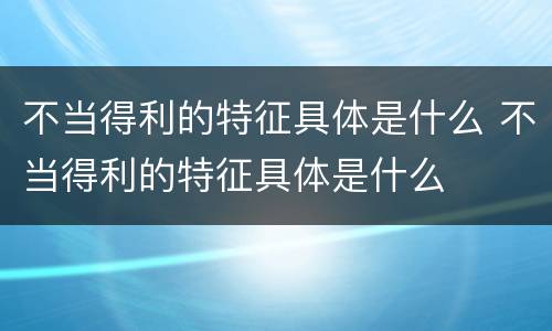 不当得利的特征具体是什么 不当得利的特征具体是什么
