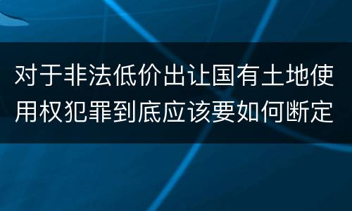 对于非法低价出让国有土地使用权犯罪到底应该要如何断定