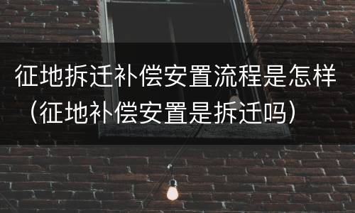征地拆迁补偿安置流程是怎样（征地补偿安置是拆迁吗）