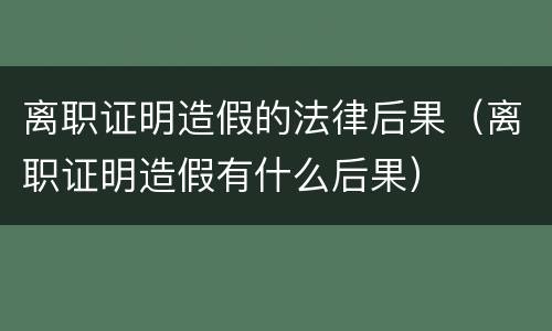 离职证明造假的法律后果（离职证明造假有什么后果）