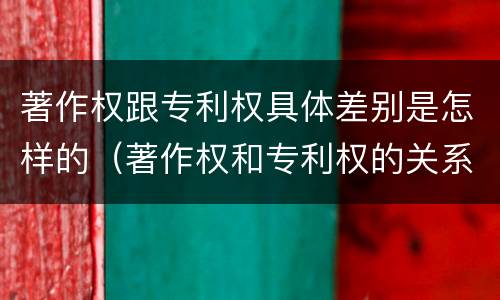 著作权跟专利权具体差别是怎样的（著作权和专利权的关系如何）