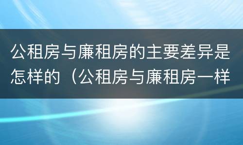 公租房与廉租房的主要差异是怎样的（公租房与廉租房一样吗）