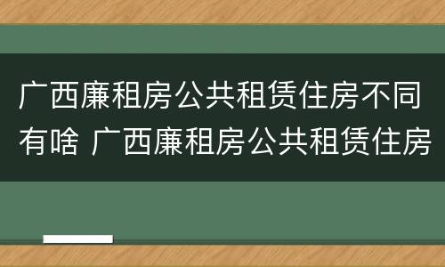广西廉租房公共租赁住房不同有啥 广西廉租房公共租赁住房不同有啥影响