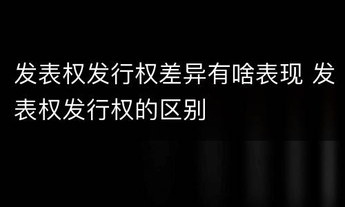 发表权发行权差异有啥表现 发表权发行权的区别