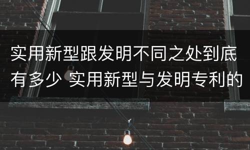 实用新型跟发明不同之处到底有多少 实用新型与发明专利的区别有哪些