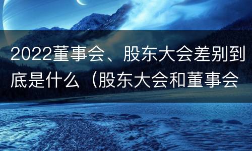 2022董事会、股东大会差别到底是什么（股东大会和董事会的权力边界）