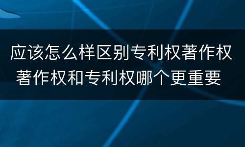 应该怎么样区别专利权著作权 著作权和专利权哪个更重要