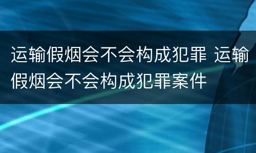 运输假烟会不会构成犯罪 运输假烟会不会构成犯罪案件