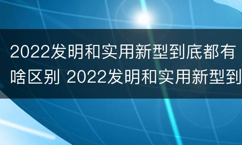 2022发明和实用新型到底都有啥区别 2022发明和实用新型到底都有啥区别呢