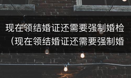 现在领结婚证还需要强制婚检（现在领结婚证还需要强制婚检吗）