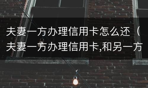 夫妻一方办理信用卡怎么还（夫妻一方办理信用卡,和另一方有关系吗）