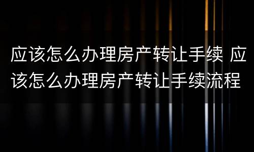 应该怎么办理房产转让手续 应该怎么办理房产转让手续流程