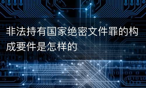非法持有国家绝密文件罪的构成要件是怎样的