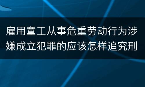 雇用童工从事危重劳动行为涉嫌成立犯罪的应该怎样追究刑事责任