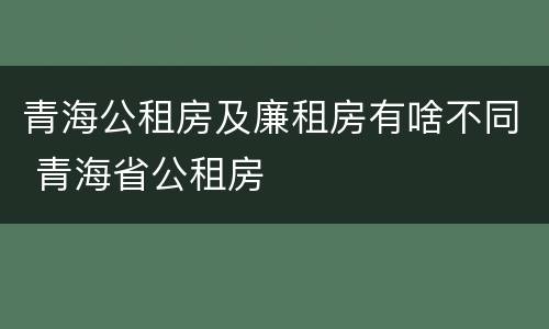 青海公租房及廉租房有啥不同 青海省公租房