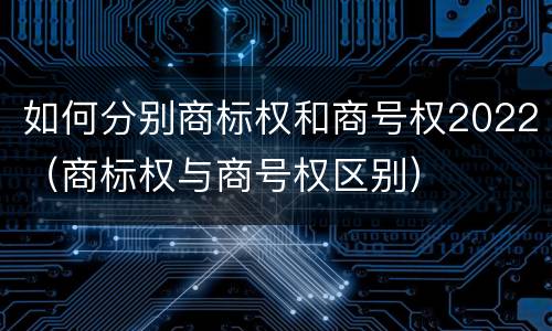 如何分别商标权和商号权2022（商标权与商号权区别）