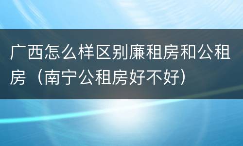 广西怎么样区别廉租房和公租房（南宁公租房好不好）