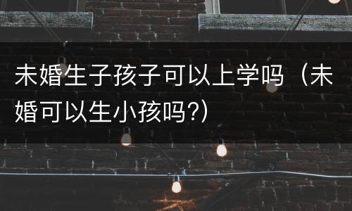未婚生子孩子可以上学吗（未婚可以生小孩吗?）