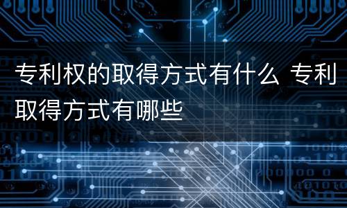 专利权的取得方式有什么 专利取得方式有哪些