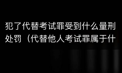 犯了代替考试罪受到什么量刑处罚（代替他人考试罪属于什么类犯罪）