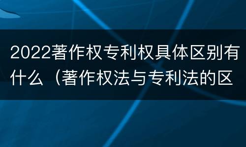 2022著作权专利权具体区别有什么（著作权法与专利法的区别）